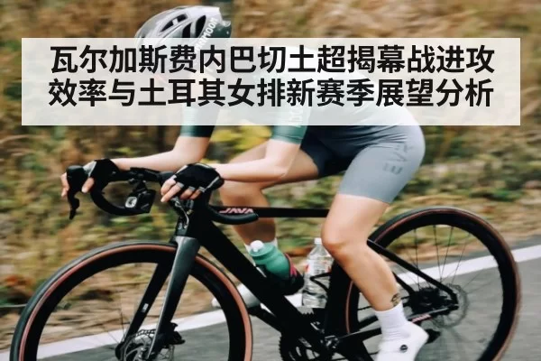瓦尔加斯费内巴切土超揭幕战进攻效率与土耳其女排新赛季展望分析