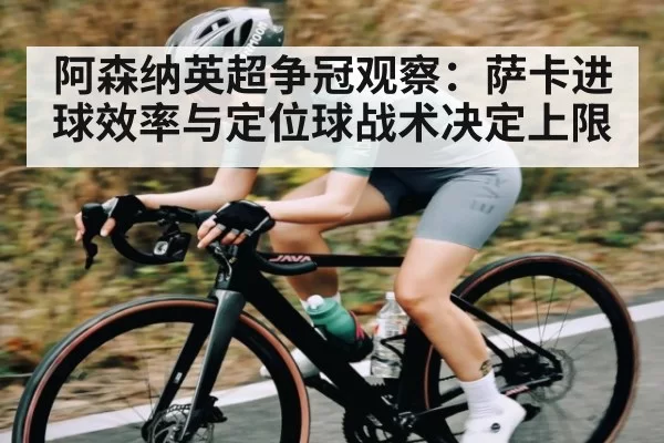 阿森纳英超争冠观察：萨卡进球效率与定位球战术决定上限