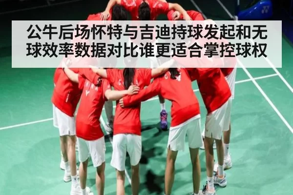 公牛后场怀特与吉迪持球发起和无球效率数据对比谁更适合掌控球权